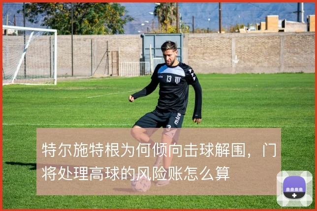 特尔施特根为何倾向击球解围，门将处理高球的风险账怎么算