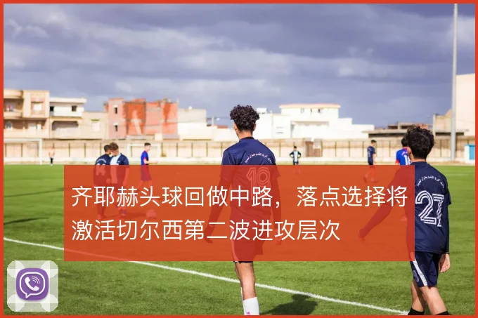 齐耶赫头球回做中路,落点选择将激活切尔西第二波进攻层次