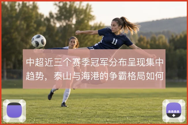 中超近三个赛季冠军分布呈现集中趋势,泰山与海港的争霸格局如何演变