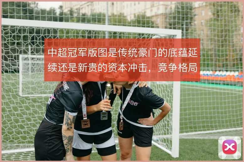 中超冠军版图是传统豪门的底蕴延续还是新贵的资本冲击,竞争格局如何演变