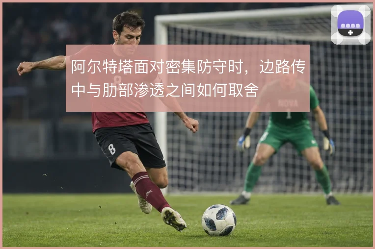 阿尔特塔面对密集防守时，边路传中与肋部渗透之间如何取舍