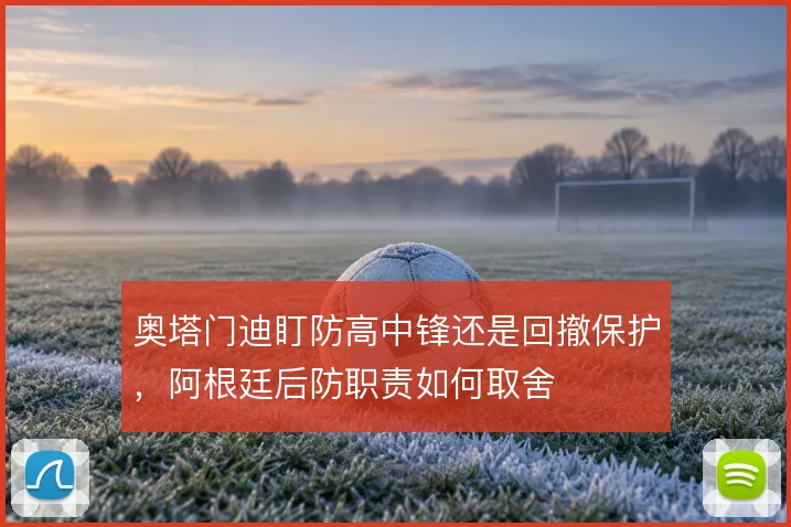 奥塔门迪盯防高中锋还是回撤保护，阿根廷后防职责如何取舍
