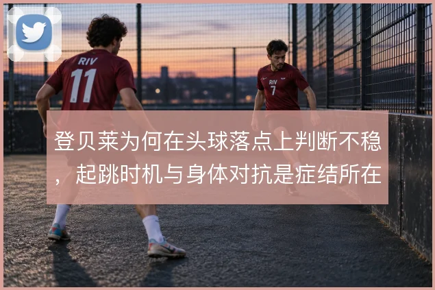 登贝莱为何在头球落点上判断不稳，起跳时机与身体对抗是症结所在