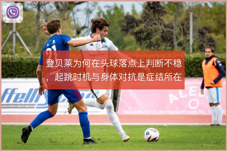 登贝莱为何在头球落点上判断不稳，起跳时机与身体对抗是症结所在