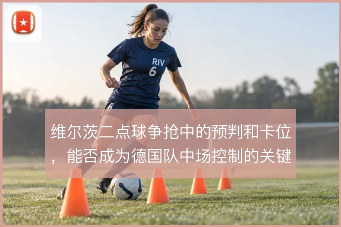 维尔茨二点球争抢中的预判和卡位,能否成为德国队中场控制的关键一环