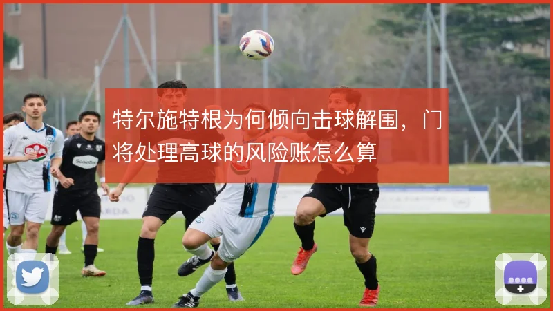 特尔施特根为何倾向击球解围，门将处理高球的风险账怎么算