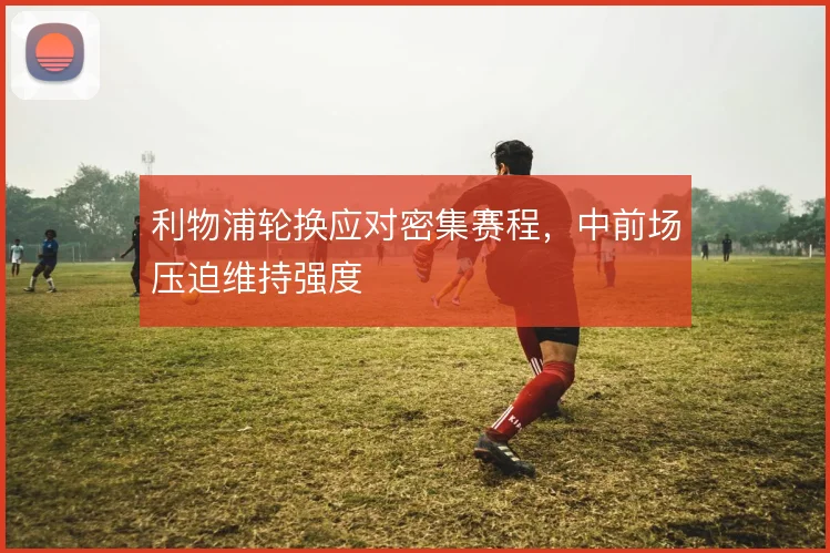 利物浦轮换应对密集赛程,中前场压迫维持强度