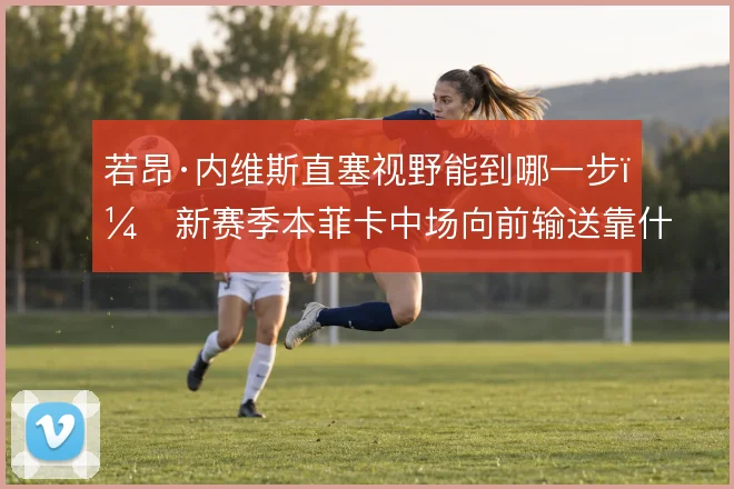 若昂·内维斯直塞视野能到哪一步,新赛季本菲卡中场向前输送靠什么撑住