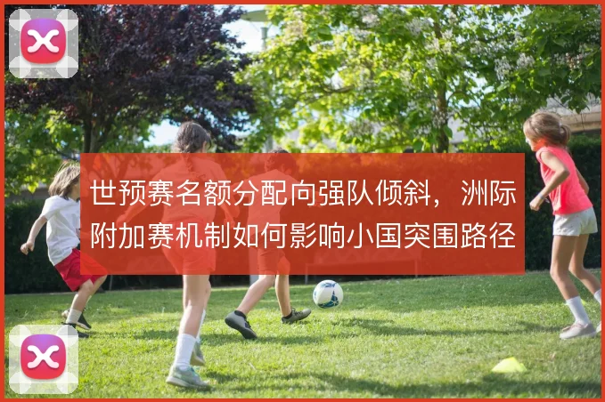 世预赛名额分配向强队倾斜，洲际附加赛机制如何影响小国突围路径