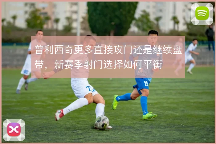 普利西奇更多直接攻门还是继续盘带，新赛季射门选择如何平衡