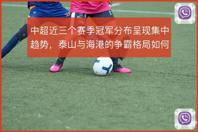 中超近三个赛季冠军分布呈现集中趋势,泰山与海港的争霸格局如何演变