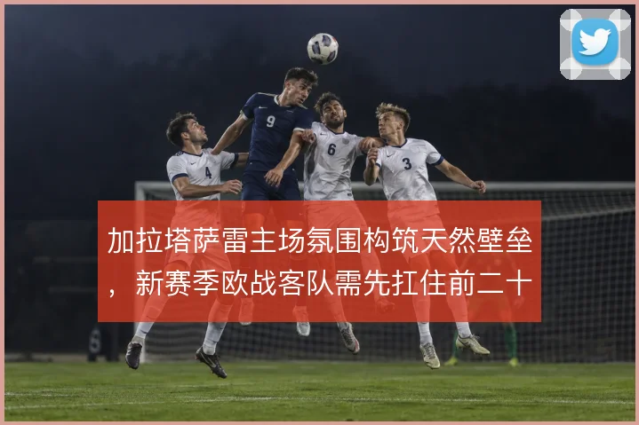 加拉塔萨雷主场氛围构筑天然壁垒，新赛季欧战客队需先扛住前二十分钟