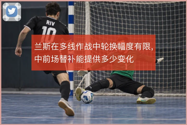 兰斯在多线作战中轮换幅度有限，中前场替补能提供多少变化