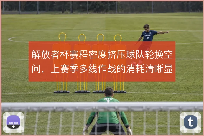 解放者杯赛程密度挤压球队轮换空间,上赛季多线作战的消耗清晰显现