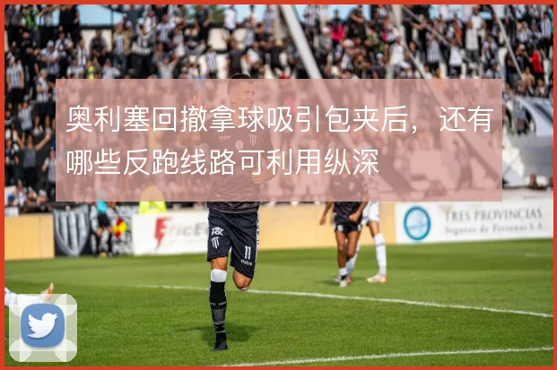 奥利塞回撤拿球吸引包夹后，还有哪些反跑线路可利用纵深