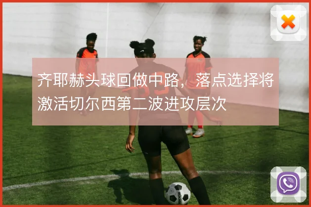 齐耶赫头球回做中路,落点选择将激活切尔西第二波进攻层次