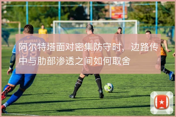 阿尔特塔面对密集防守时，边路传中与肋部渗透之间如何取舍
