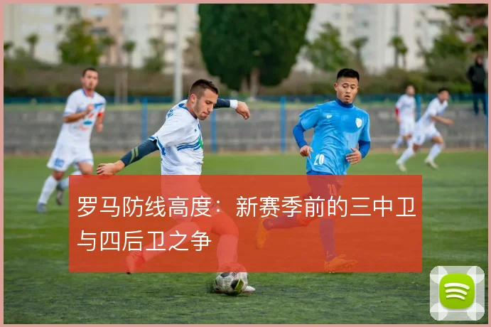 罗马防线高度:新赛季前的三中卫与四后卫之争