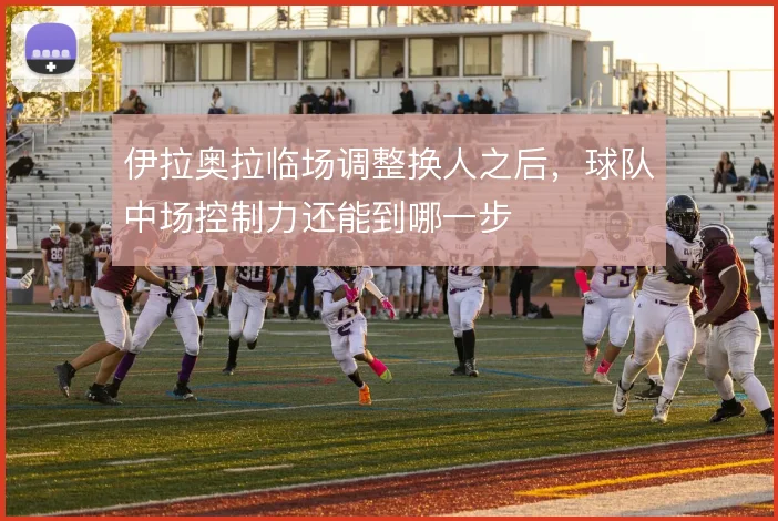 伊拉奥拉临场调整换人之后,球队中场控制力还能到哪一步