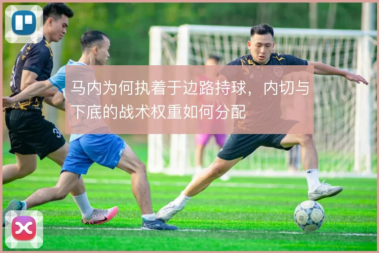 马内为何执着于边路持球，内切与下底的战术权重如何分配
