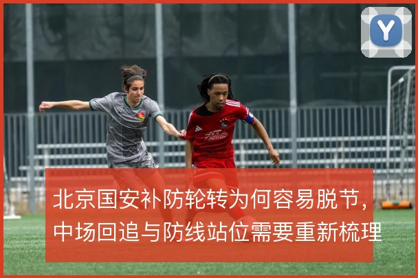北京国安补防轮转为何容易脱节,中场回追与防线站位需要重新梳理