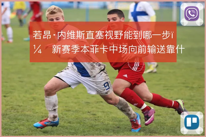 若昂·内维斯直塞视野能到哪一步,新赛季本菲卡中场向前输送靠什么撑住