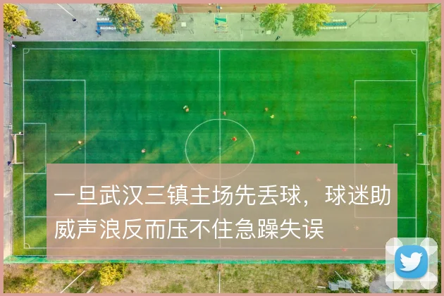 一旦武汉三镇主场先丢球，球迷助威声浪反而压不住急躁失误