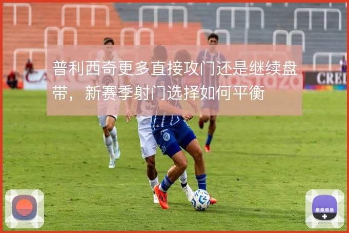 普利西奇更多直接攻门还是继续盘带，新赛季射门选择如何平衡