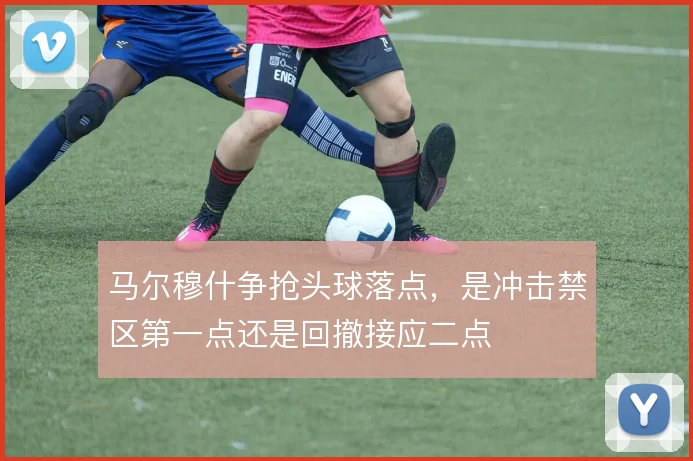 马尔穆什争抢头球落点,是冲击禁区第一点还是回撤接应二点